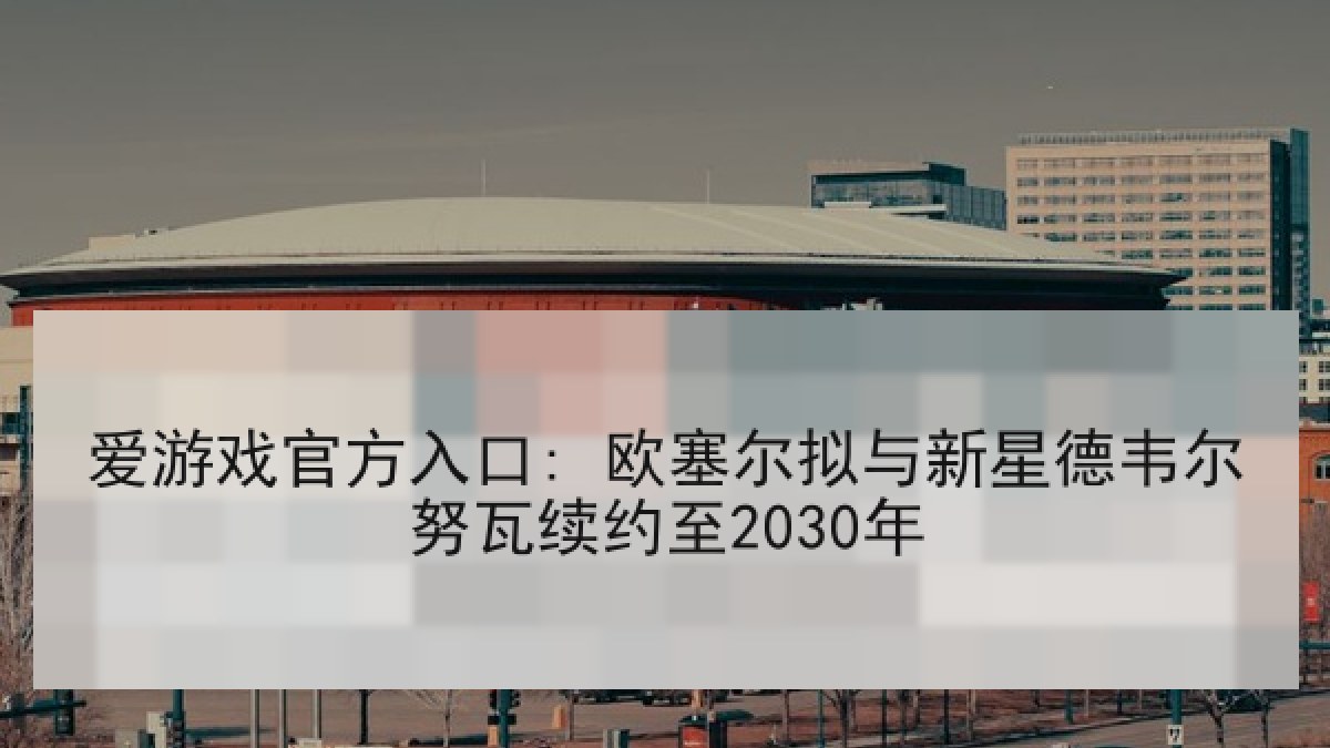 爱游戏官方入口: 欧塞尔拟与新星德韦尔努瓦续约至2030年