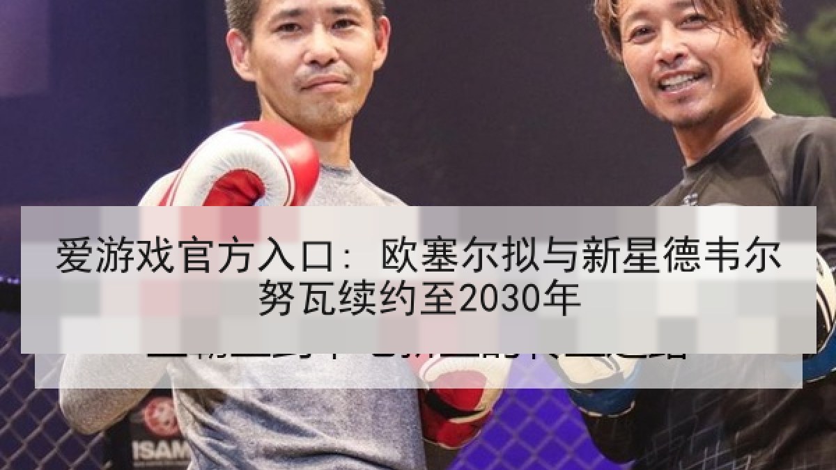 爱游戏官方入口: 欧塞尔拟与新星德韦尔努瓦续约至2030年