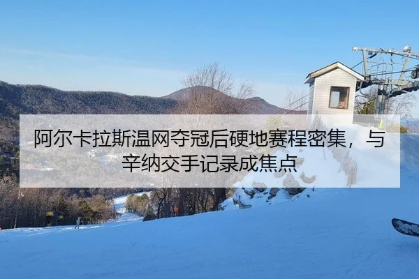 阿尔卡拉斯温网夺冠后硬地赛程密集，与辛纳交手记录成焦点