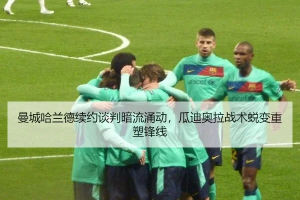 曼城哈兰德续约谈判暗流涌动，瓜迪奥拉战术蜕变重塑锋线