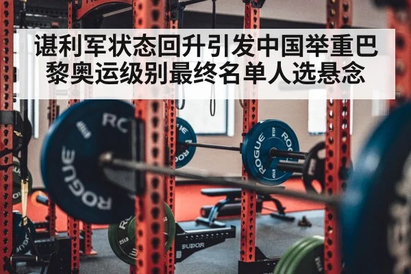 谌利军状态回升引发中国举重巴黎奥运级别最终名单人选悬念